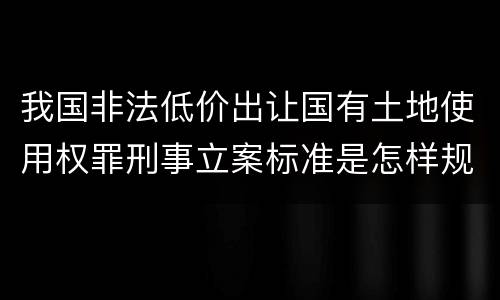 我国非法低价出让国有土地使用权罪刑事立案标准是怎样规定
