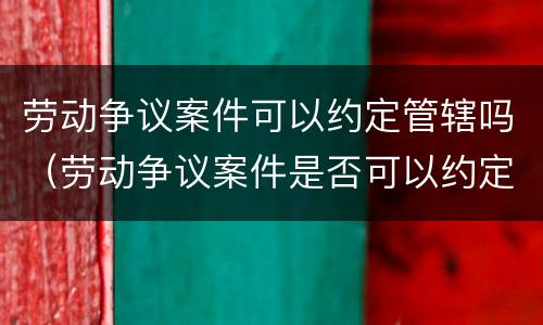 劳动争议案件可以约定管辖吗（劳动争议案件是否可以约定管辖）