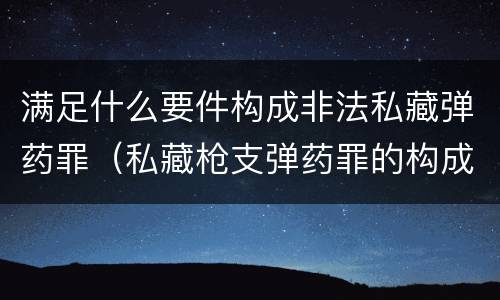 满足什么要件构成非法私藏弹药罪（私藏枪支弹药罪的构成要件）