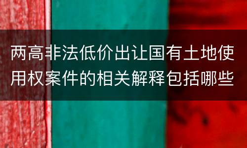 两高非法低价出让国有土地使用权案件的相关解释包括哪些重要内容