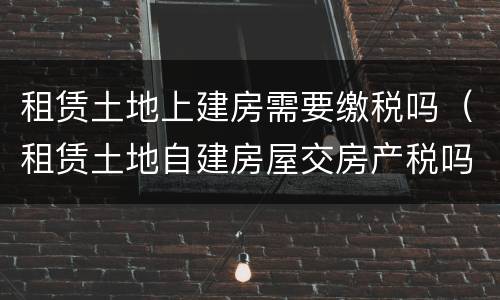 租赁土地上建房需要缴税吗（租赁土地自建房屋交房产税吗）