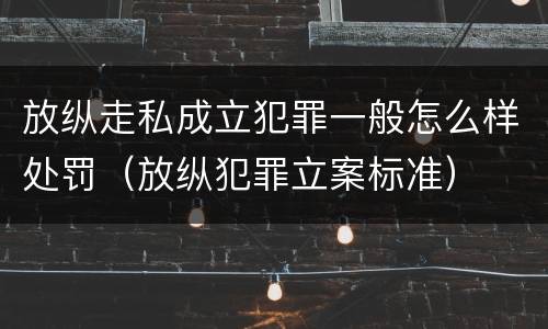 放纵走私成立犯罪一般怎么样处罚（放纵犯罪立案标准）