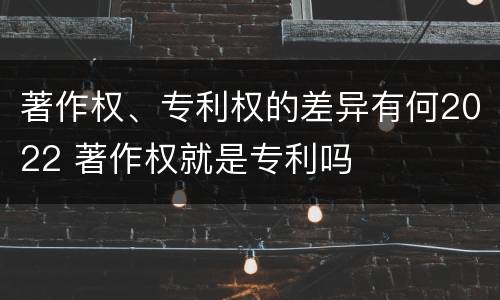 著作权、专利权的差异有何2022 著作权就是专利吗