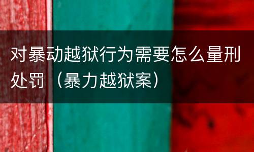 对暴动越狱行为需要怎么量刑处罚（暴力越狱案）