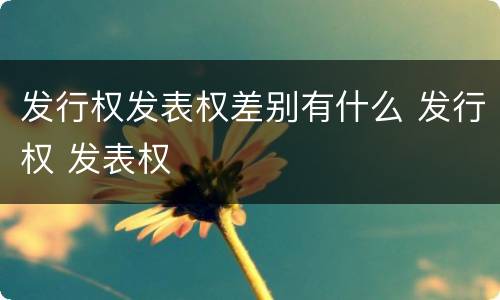 发行权发表权差别有什么 发行权 发表权