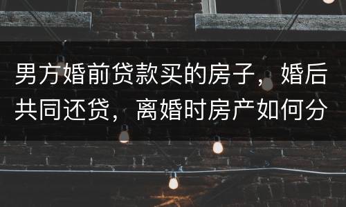 男方婚前贷款买的房子，婚后共同还贷，离婚时房产如何分割