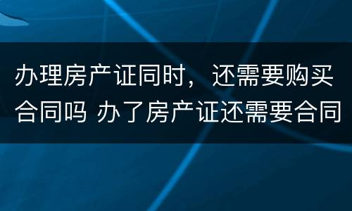 办理房产证同时，还需要购买合同吗 办了房产证还需要合同吗