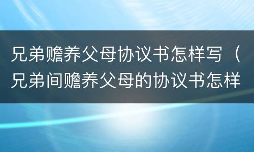 兄弟赡养父母协议书怎样写（兄弟间赡养父母的协议书怎样写）