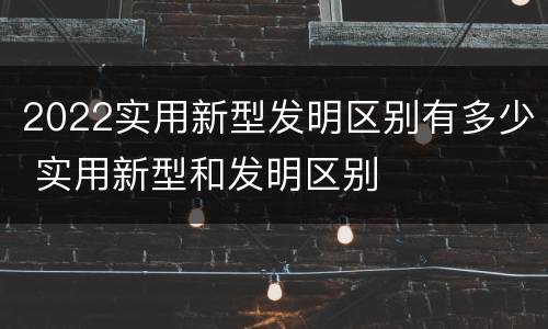 2022实用新型发明区别有多少 实用新型和发明区别