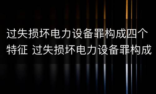 过失损坏电力设备罪构成四个特征 过失损坏电力设备罪构成四个特征