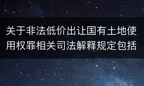 关于非法低价出让国有土地使用权罪相关司法解释规定包括什么