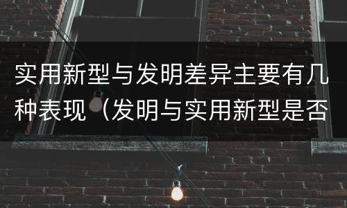 实用新型与发明差异主要有几种表现（发明与实用新型是否具有实用性）