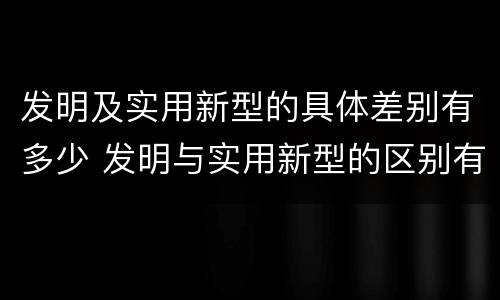 发明及实用新型的具体差别有多少 发明与实用新型的区别有