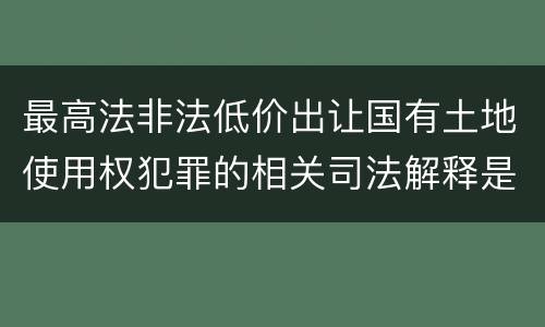 最高法非法低价出让国有土地使用权犯罪的相关司法解释是怎样的
