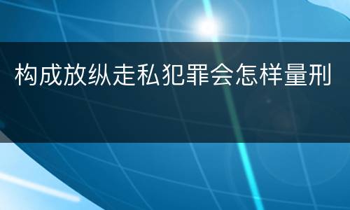 构成放纵走私犯罪会怎样量刑