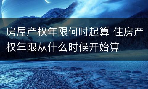 房屋产权年限何时起算 住房产权年限从什么时候开始算