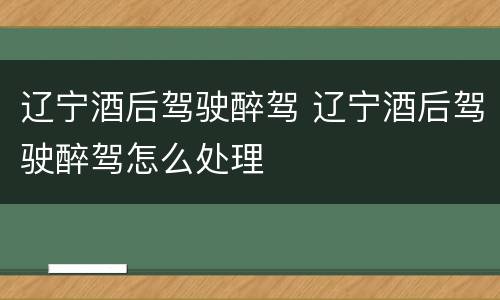 辽宁酒后驾驶醉驾 辽宁酒后驾驶醉驾怎么处理