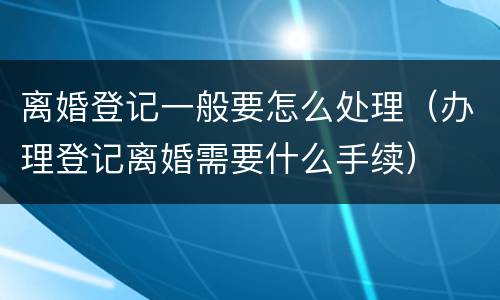 离婚登记一般要怎么处理（办理登记离婚需要什么手续）