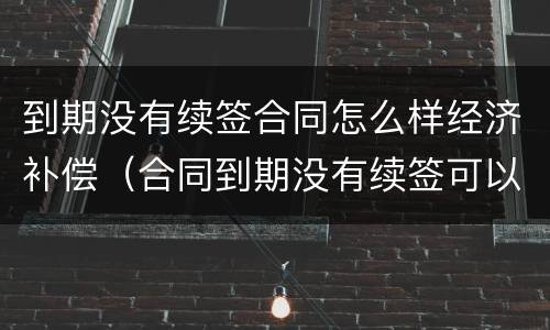 到期没有续签合同怎么样经济补偿（合同到期没有续签可以要求赔偿吗）