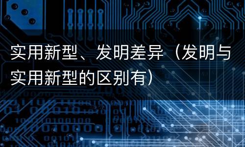 实用新型、发明差异（发明与实用新型的区别有）