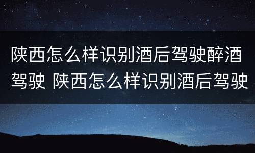 陕西怎么样识别酒后驾驶醉酒驾驶 陕西怎么样识别酒后驾驶醉酒驾驶的人
