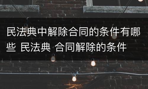 民法典中解除合同的条件有哪些 民法典 合同解除的条件
