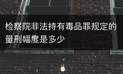 检察院非法持有毒品罪规定的量刑幅度是多少