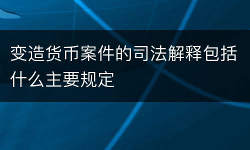 变造货币案件的司法解释包括什么主要规定