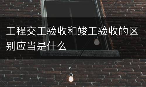 工程交工验收和竣工验收的区别应当是什么