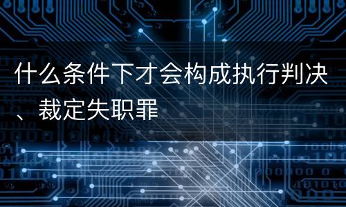什么条件下才会构成执行判决、裁定失职罪