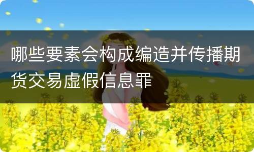 哪些要素会构成编造并传播期货交易虚假信息罪