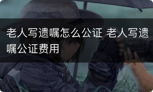 老人写遗嘱怎么公证 老人写遗嘱公证费用