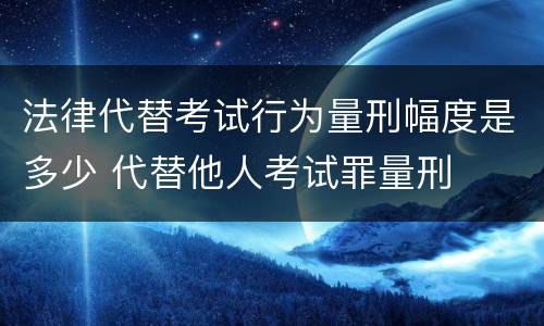 法律代替考试行为量刑幅度是多少 代替他人考试罪量刑