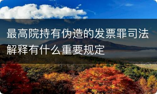 最高院持有伪造的发票罪司法解释有什么重要规定
