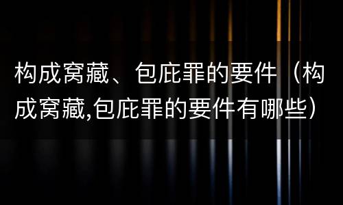 构成窝藏、包庇罪的要件（构成窝藏,包庇罪的要件有哪些）