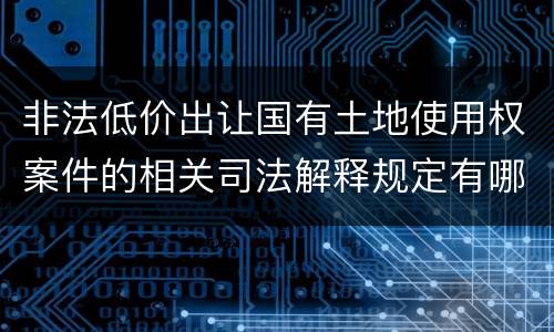 非法低价出让国有土地使用权案件的相关司法解释规定有哪些重要内容