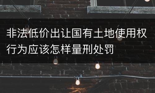 非法低价出让国有土地使用权行为应该怎样量刑处罚