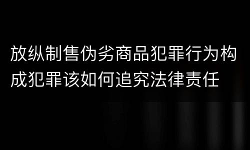 放纵制售伪劣商品犯罪行为构成犯罪该如何追究法律责任