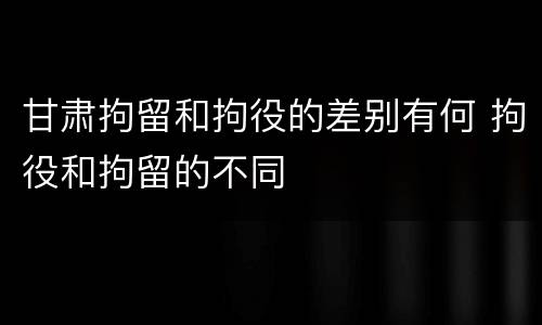 甘肃拘留和拘役的差别有何 拘役和拘留的不同