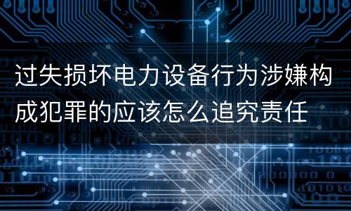 过失损坏电力设备行为涉嫌构成犯罪的应该怎么追究责任