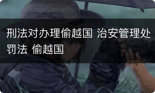 刑法对办理偷越国 治安管理处罚法 偷越国