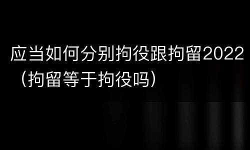 应当如何分别拘役跟拘留2022（拘留等于拘役吗）