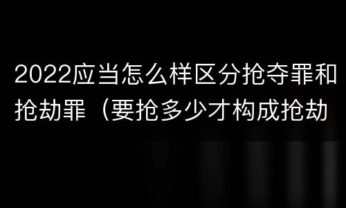 2022应当怎么样区分抢夺罪和抢劫罪（要抢多少才构成抢劫罪）