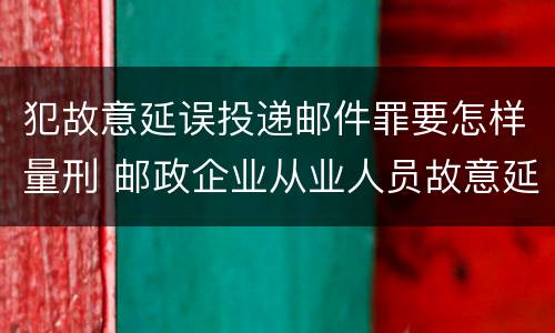 犯故意延误投递邮件罪要怎样量刑 邮政企业从业人员故意延误投递邮件的由什么给予处分