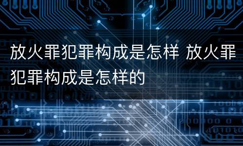 放火罪犯罪构成是怎样 放火罪犯罪构成是怎样的