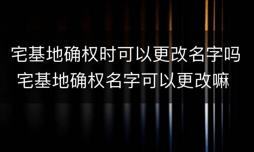 宅基地确权时可以更改名字吗 宅基地确权名字可以更改嘛