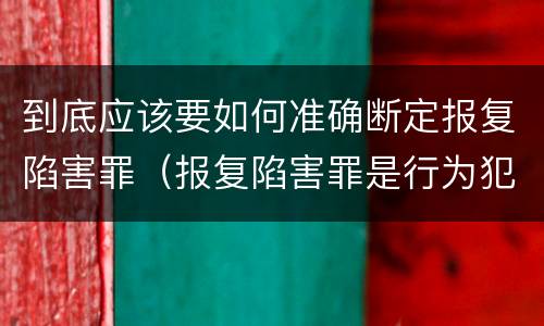 到底应该要如何准确断定报复陷害罪（报复陷害罪是行为犯吗）