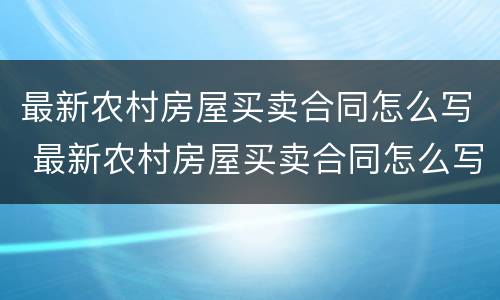最新农村房屋买卖合同怎么写 最新农村房屋买卖合同怎么写的