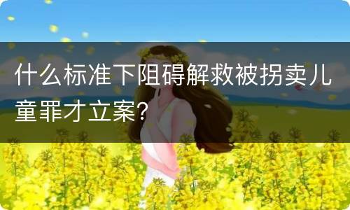 什么标准下阻碍解救被拐卖儿童罪才立案？