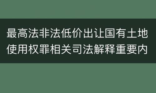 最高法非法低价出让国有土地使用权罪相关司法解释重要内容有哪些